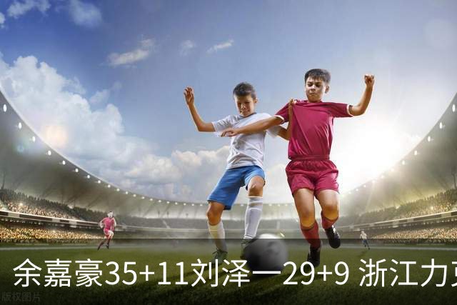 余嘉豪35+11刘泽一29+9 浙江力克南京同曦